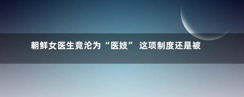 朝鲜女医生竟沦为“医妓” 这项制度还是被日本废除的！